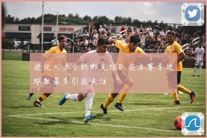 进攻火力分析哪支球队在本赛季进球数最多引发关注