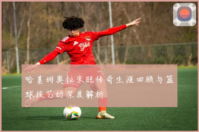 哈基姆奥拉朱旺传奇生涯回顾与篮球技艺的深度解析