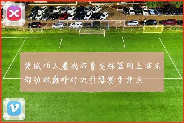 费城76人鏖战布鲁克林篮网上演东部劲旅巅峰对决引爆赛季焦点