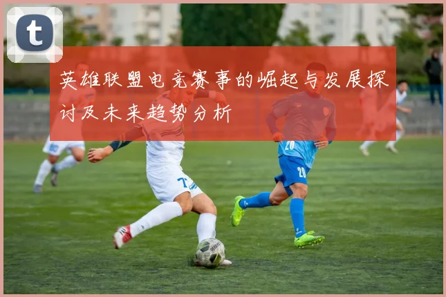 英雄联盟电竞赛事的崛起与发展探讨及未来趋势分析