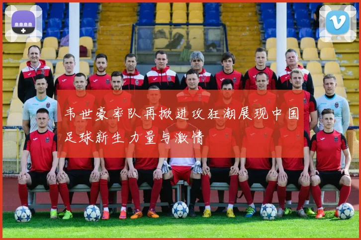 韦世豪率队再掀进攻狂潮展现中国足球新生力量与激情