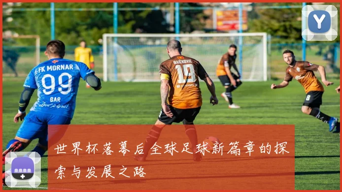 世界杯落幕后全球足球新篇章的探索与发展之路