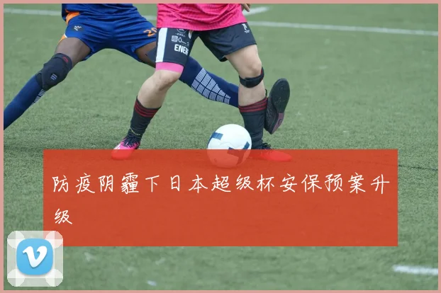 防疫阴霾下日本超级杯安保预案升级