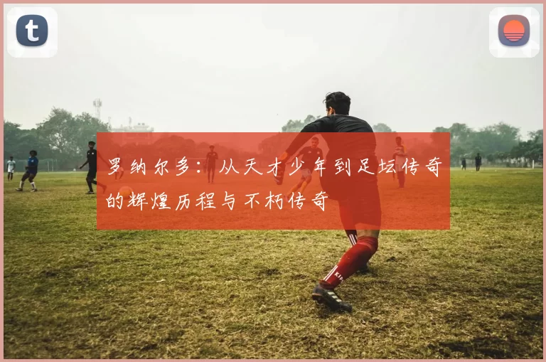 罗纳尔多：从天才少年到足坛传奇的辉煌历程与不朽传奇