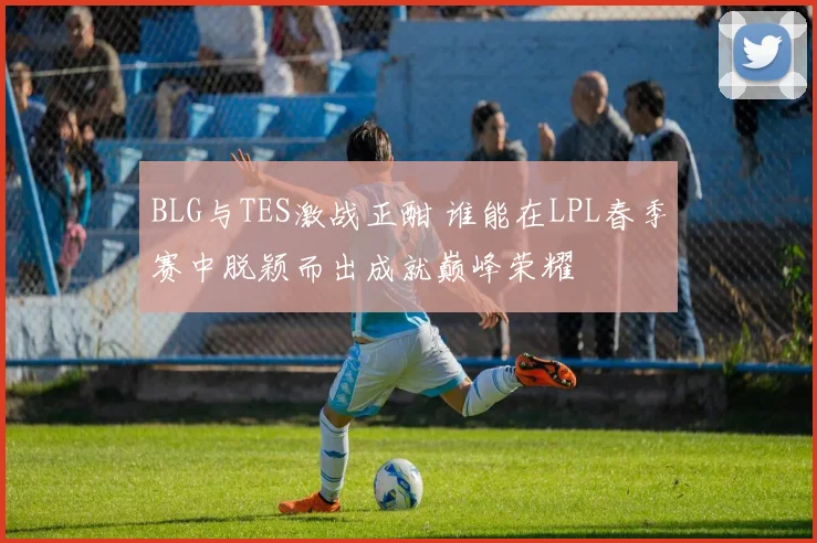 BLG与TES激战正酣 谁能在LPL春季赛中脱颖而出成就巅峰荣耀