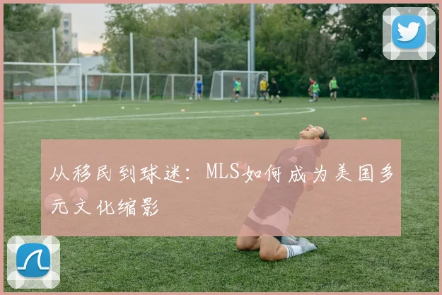 从移民到球迷：MLS如何成为美国多元文化缩影