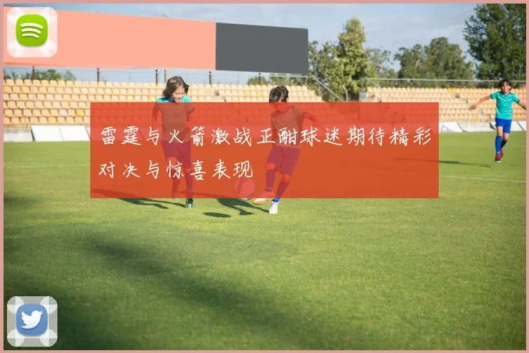 雷霆与火箭激战正酣球迷期待精彩对决与惊喜表现