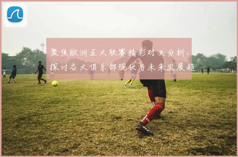 聚焦欧洲五大联赛精彩对决分析，探讨各大俱乐部现状与未来发展趋势