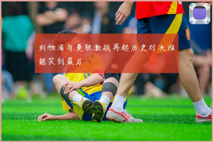 利物浦与曼联激战再起历史对决谁能笑到最后